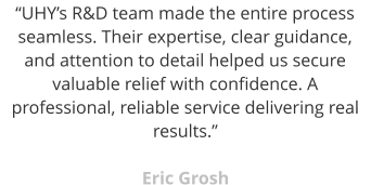 “UHY’s R&D team made the entire process seamless. Their expertise, clear guidance, and attention to detail helped us secure valuable relief with confidence. A professional, reliable service delivering real results.”  Eric Grosh